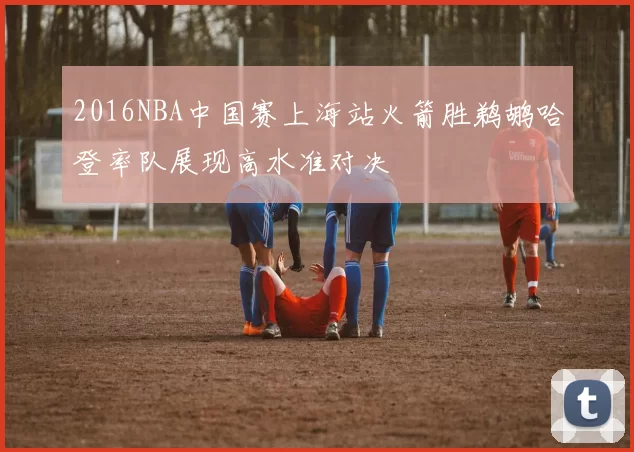 2016NBA中国赛上海站火箭胜鹈鹕哈登率队展现高水准对决