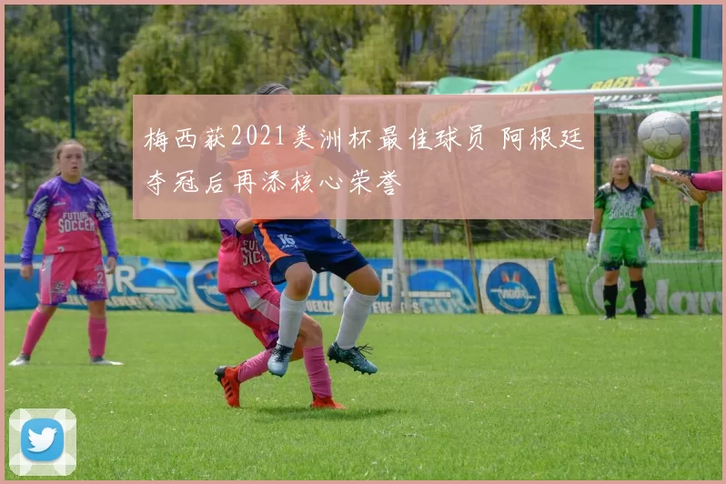 梅西获2021美洲杯最佳球员 阿根廷夺冠后再添核心荣誉