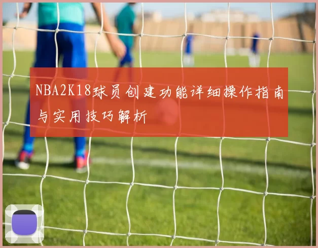 NBA2K18球员创建功能详细操作指南与实用技巧解析