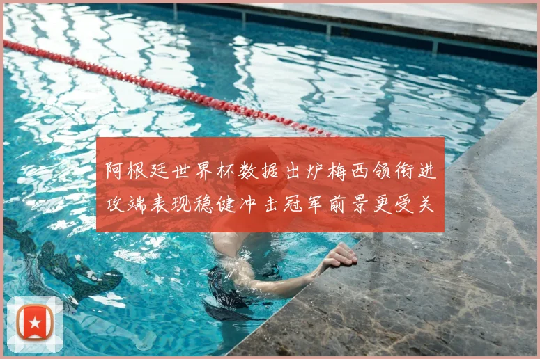 阿根廷世界杯数据出炉梅西领衔进攻端表现稳健冲击冠军前景更受关注