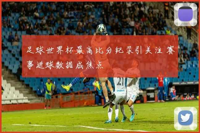 足球世界杯最高比分纪录引关注 赛事进球数据成焦点