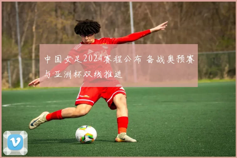 中国女足2024赛程公布 备战奥预赛与亚洲杯双线推进
