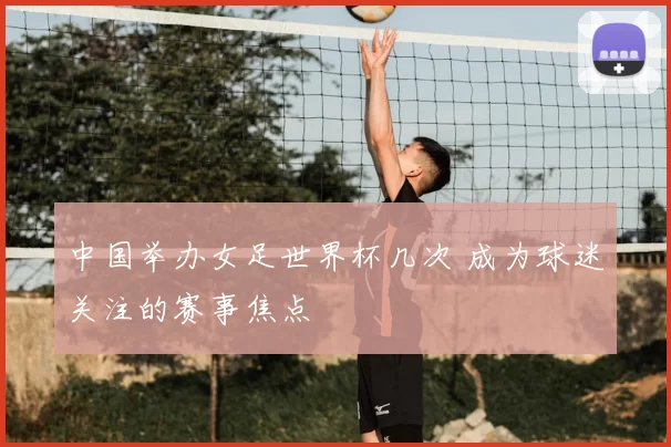 中国举办女足世界杯几次 成为球迷关注的赛事焦点