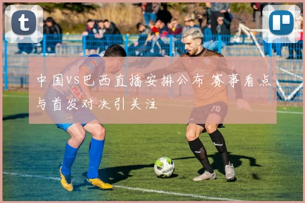 中国vs巴西直播安排公布 赛事看点与首发对决引关注
