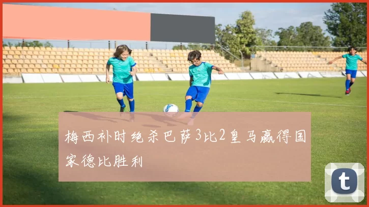 梅西补时绝杀巴萨3比2皇马赢得国家德比胜利