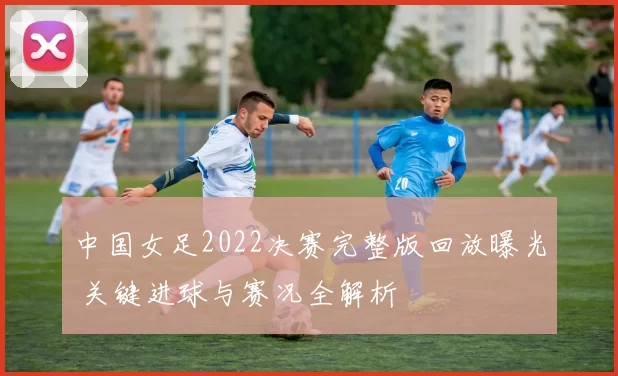 中国女足2022决赛完整版回放曝光 关键进球与赛况全解析