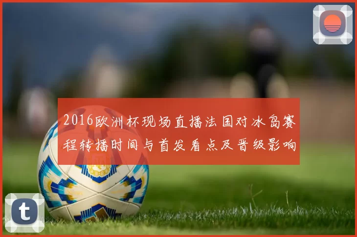 2016欧洲杯现场直播法国对冰岛赛程转播时间与首发看点及晋级影响