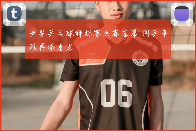 世界乒乓球锦标赛决赛落幕 国乒争冠再添看点