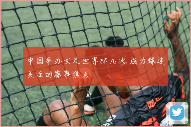 中国举办女足世界杯几次 成为球迷关注的赛事焦点