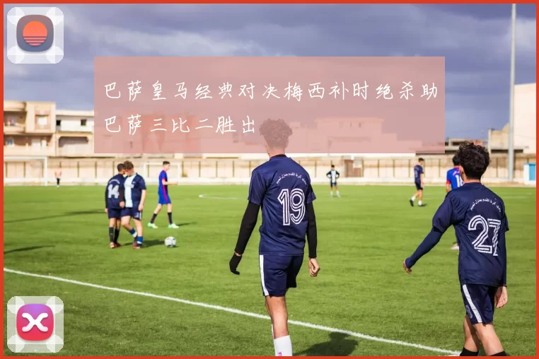 巴萨皇马经典对决梅西补时绝杀助巴萨三比二胜出