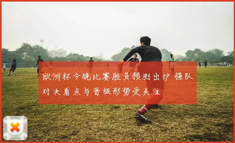 欧洲杯今晚比赛胜负预测出炉 强队对决看点与晋级形势受关注