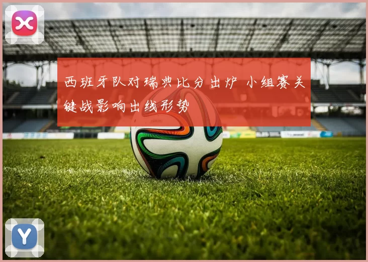 西班牙队对瑞典比分出炉 小组赛关键战影响出线形势