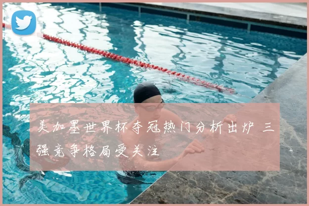 美加墨世界杯夺冠热门分析出炉 三强竞争格局受关注