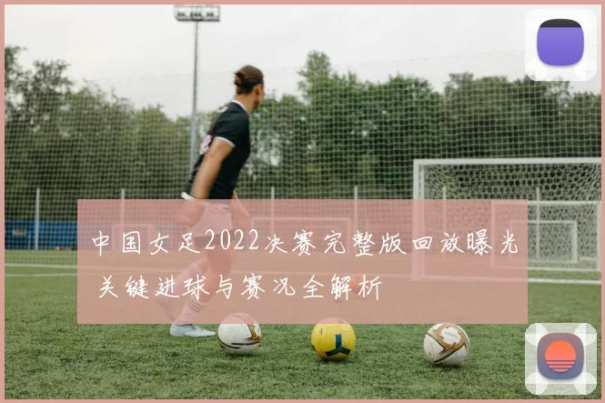 中国女足2022决赛完整版回放曝光 关键进球与赛况全解析