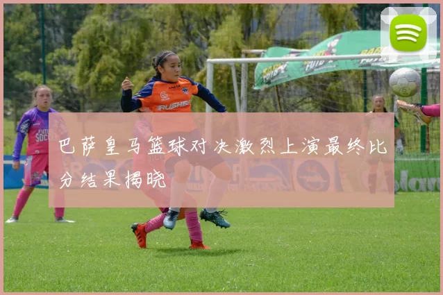 巴萨皇马篮球对决激烈上演最终比分结果揭晓