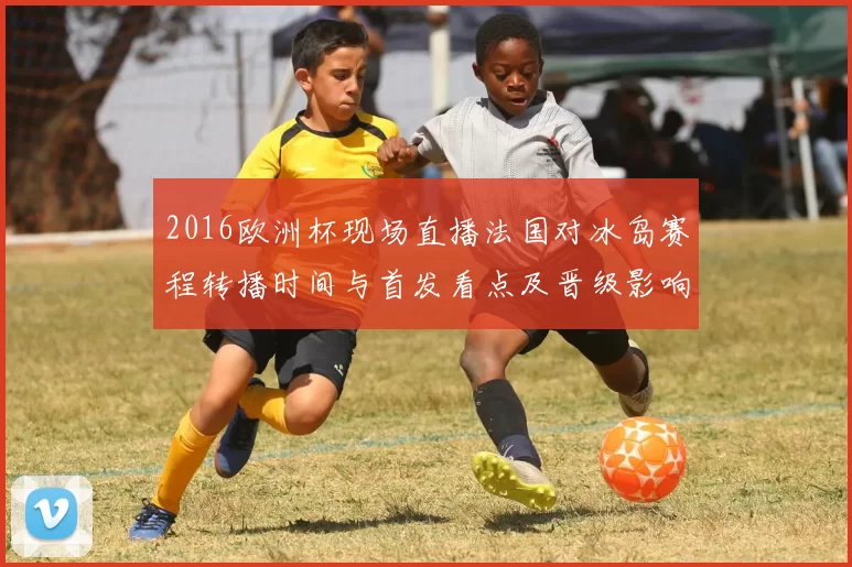 2016欧洲杯现场直播法国对冰岛赛程转播时间与首发看点及晋级影响