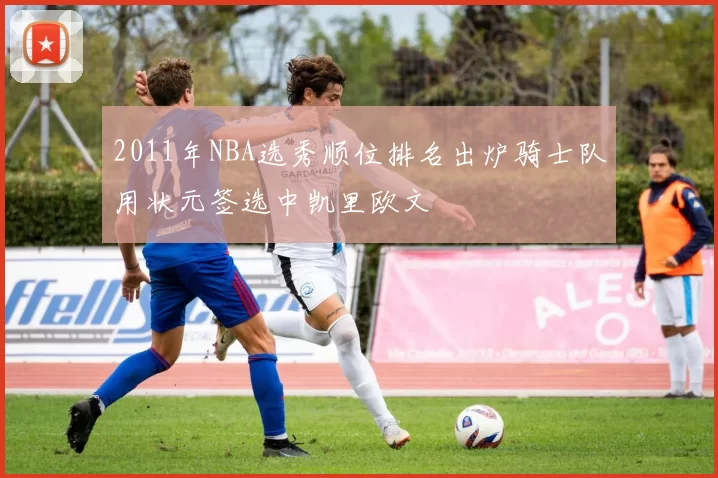 2011年NBA选秀顺位排名出炉骑士队用状元签选中凯里欧文