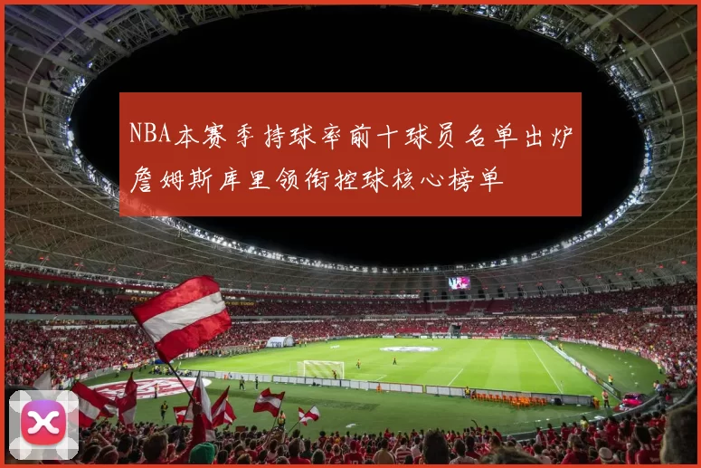 NBA本赛季持球率前十球员名单出炉詹姆斯库里领衔控球核心榜单