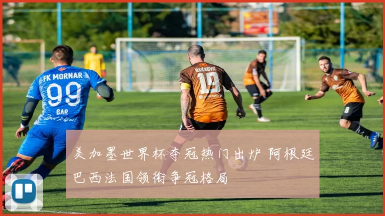 美加墨世界杯夺冠热门出炉 阿根廷巴西法国领衔争冠格局