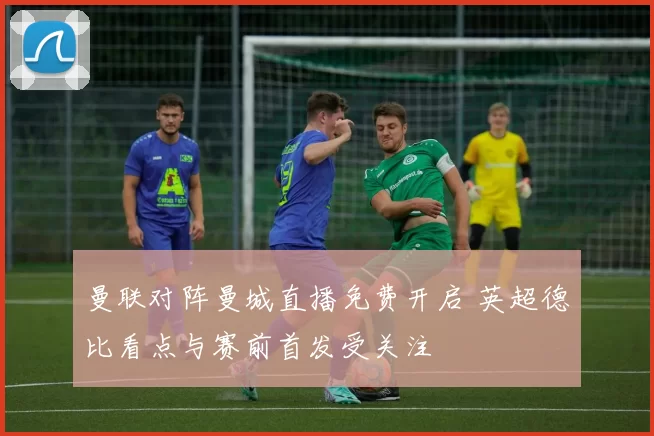 曼联对阵曼城直播免费开启 英超德比看点与赛前首发受关注