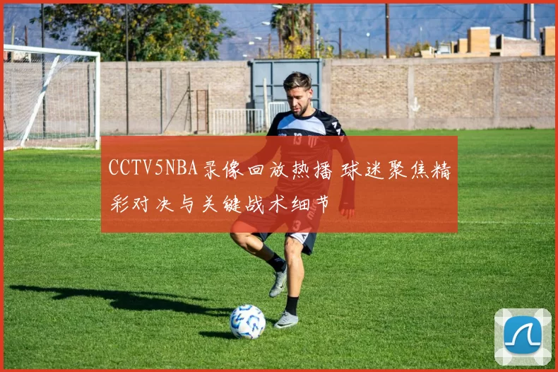 CCTV5NBA录像回放热播 球迷聚焦精彩对决与关键战术细节