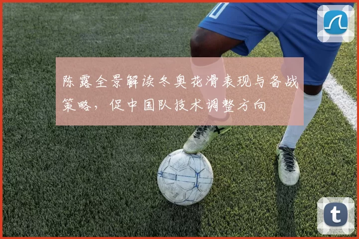 陈露全景解读冬奥花滑表现与备战策略,促中国队技术调整方向