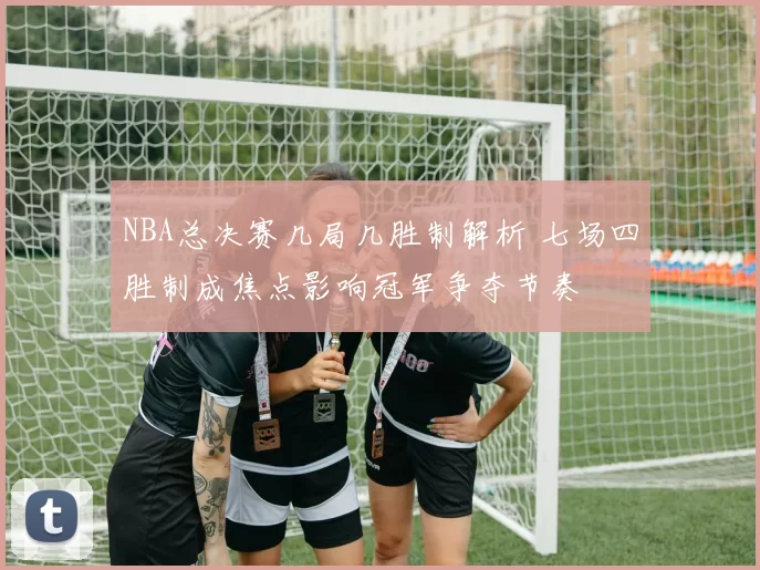 NBA总决赛几局几胜制解析 七场四胜制成焦点影响冠军争夺节奏