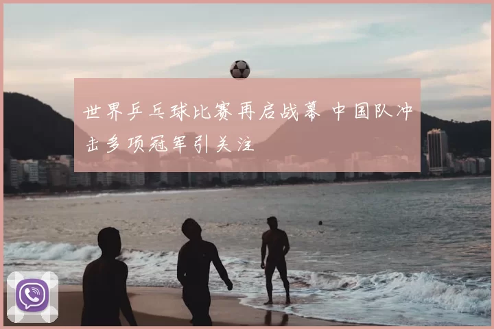 世界乒乓球比赛再启战幕 中国队冲击多项冠军引关注