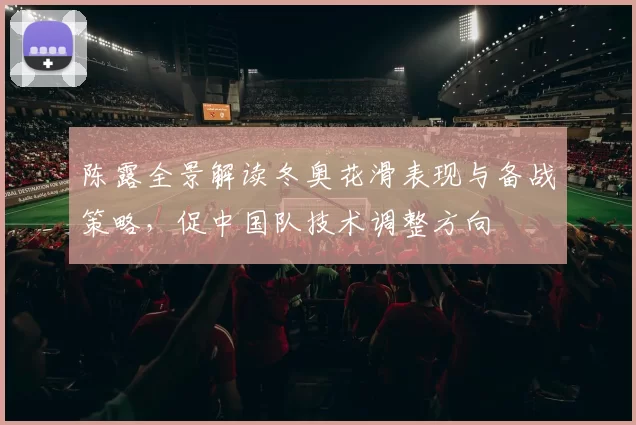 陈露全景解读冬奥花滑表现与备战策略,促中国队技术调整方向