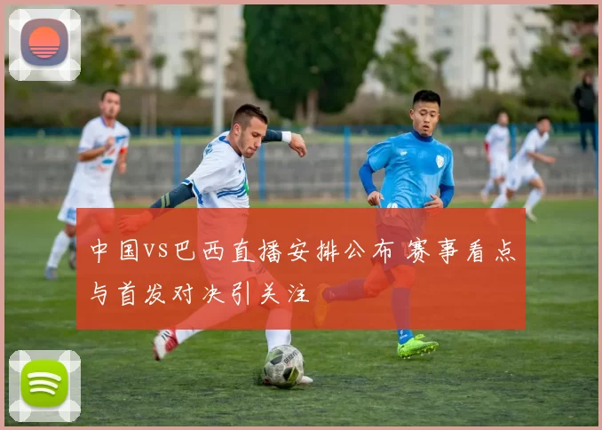 中国vs巴西直播安排公布 赛事看点与首发对决引关注