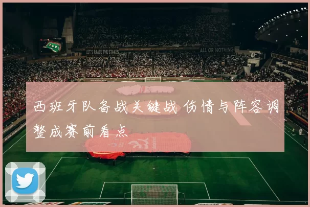 西班牙队备战关键战 伤情与阵容调整成赛前看点