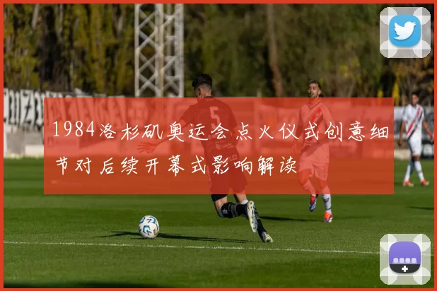 1984洛杉矶奥运会点火仪式创意细节对后续开幕式影响解读