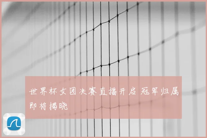 世界杯女团决赛直播开启 冠军归属即将揭晓