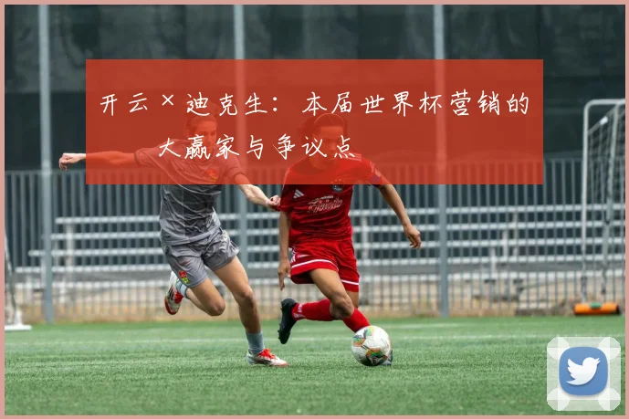 开云×迪克生:本届世界杯营销的最大赢家与争议点