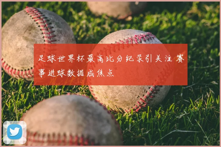足球世界杯最高比分纪录引关注 赛事进球数据成焦点