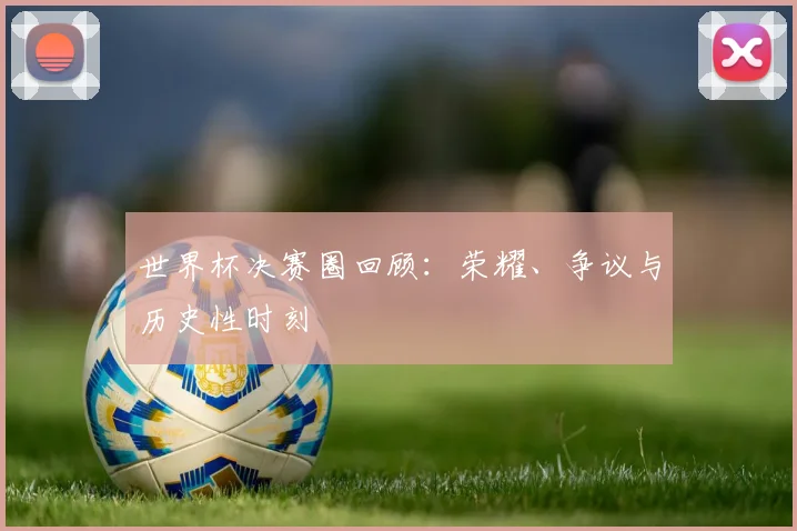 世界杯决赛圈回顾：荣耀、争议与历史性时刻
