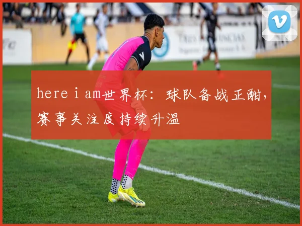 here i am世界杯：球队备战正酣，赛事关注度持续升温