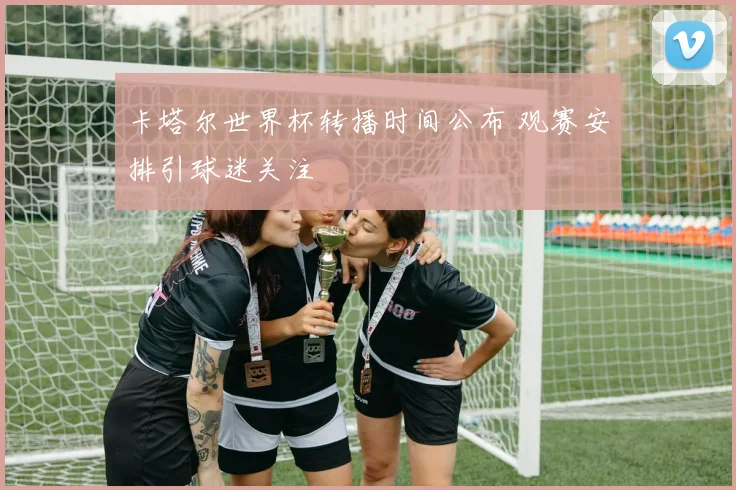 卡塔尔世界杯转播时间公布 观赛安排引球迷关注