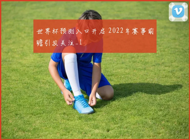 世界杯预测入口开启 2022年赛事前瞻引发关注_1