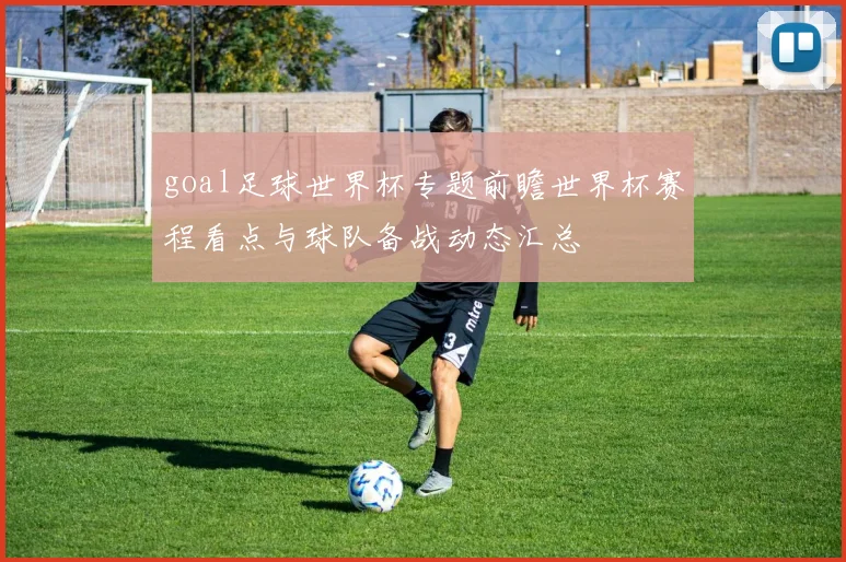 goal足球世界杯专题前瞻世界杯赛程看点与球队备战动态汇总