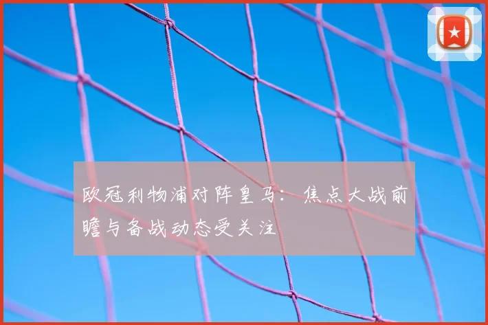欧冠利物浦对阵皇马:焦点大战前瞻与备战动态受关注