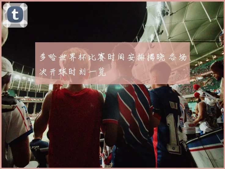 多哈世界杯比赛时间安排揭晓 各场次开球时刻一览