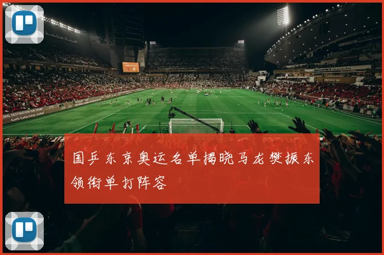 国乒东京奥运名单揭晓马龙樊振东领衔单打阵容